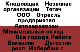 Кладовщик › Название организации ­ Тягач 2001, ООО › Отрасль предприятия ­ Автоперевозки › Минимальный оклад ­ 25 000 - Все города Работа » Вакансии   . Дагестан респ.,Избербаш г.